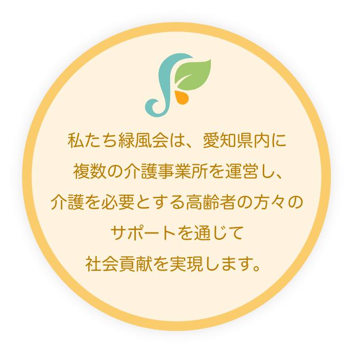 私たち緑風会は、愛知県内に複数の介護事業所を運営し、介護を必要とする高齢者の方々のサポートを通じて社会貢献を実現します。